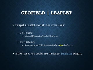 GEOFIELD | LEAFLET
• Drupal’s Leaflet module has 2 versions:
• 7.x-1.x-dev
• sites/all/libraries/leaflet/leaflet.js

• 7.x-1.0-beta3
• Requires sites/all/libraries/leaflet/dist/leaflet.js

• Either case, you could use the latest Leaflet.js plugin.

 