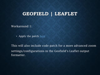 GEOFIELD | LEAFLET
Workaround 1:
• Apply the patch here

This will also include code patch for a more advanced zoom
settings/configurations in the Geofield’s Leaflet output
formatter.

 