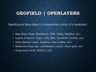 GEOFIELD | OPENLAYERS
OpenLayers Map object’s components (since it’s modular):
• Map (Base Maps: MapQuest, OSM, GMap, MapBox, etc)
• Layers (Content Types, GPX, KML, GeoJSON, Geofile, etc)
• Style (Marker icons, shadows, line widths, etc)

• Behaviors (Pop-ups, coordinates cursor, show grid, etc)
• Projection (4326, 900913, etc)

 