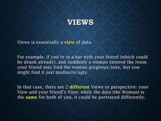 VIEWS
Views is essentially a view of data.
For example, if you’re in a bar with your friend (which could
be drunk already), and suddenly a woman entered the room
your friend may find the woman gorgeous/sexy, but you
might find it just mediocre/ugly.
In that case, there are 2 different Views or perspective: your
View and your friend’s View; while the data (the Woman) is
the same for both of you, it could be portrayed differently.

 