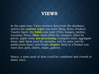 VIEWS
In the same way, Views retrieve data from the database,
selects the content types you want (Blog, News, Product,
Tourist Spot), the fields you want (Title, Images, Author,
Location, Price), filter them (filter by category, filter by
price), apply some pre-processing (compute total, aggregate
data), sort them (sort by surname, sort by area, sort by
publication date), and finally display them in a format you
want (list, grid, charts, maps, gallery).
Hence, a same pool of data could be combined and viewed in
many ways.

 