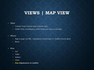 VIEWS | MAP VIEW
• What
•

Content Type (Tourist Spot content type)

•

Fields (Title, Coordinates, other fields you want to include)

• Where
•

Page (a page via URL: /openlayers-tourist-spot or /leaflet-tourist-spot)

•

Block

• How
•

List

•

Table

•

Gallery

•

Chart

•

Map (OpenLayers or Leaflet)

 