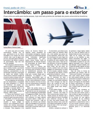 Frutal, junho de 2012                                                                                                                                       3
Intercâmbio: um passo para o exterior
O que antes era sonho para muitas pessoas, hoje está mais próximo da realidade dos jovens universitários brasileiros




                                                                                                                                                                   Foto: Stock Photo
Larissa Rosa e Vinicius Lopes


    Um sonho mais perto de muitos           esforço do Governo Federal em                 O universitário, que embarca para     de aprimorar a língua inglesa, Isabela
universitários. Estudar fora do             capacitar nossos estudantes em            o Reino Unido em setembro deste           não vê a hora de embarcar para os
país, aperfeiçoar-se em um idioma           universidades estrangeiras, trazendo      ano, conta também que passou por          Estados Unidos em uma nova aventura.
estrangeiro e ter contato com novas         para o Brasil um conhecimento gerado      provas específicas, dentre elas, uma      “Além de ter contato com novas
culturas, tudo o que há alguns anos         nestas    instituições,    objetivando    de conversação em outra língua (no        culturas, eu vou trabalhar, ou seja,
era luxo, seja pelos gastos altíssimos,     o    desenvolvimento       do    país”,   seu caso, o inglês) e afirma que apesar   estarei exercitando meu inglês”. O
burocracias e até mesmo a ausência          explica Josney Freitas, Chefe do          da seletiva ser muito cansativa, todo     programa pelo qual a jornalista fará
de oportunidades, hoje está mais            Departamento de Ciências Humanas          o esforço valeu a pena. “Estar em um      o intercâmbio é aquele em que uma
perto da realidade.                         da Universidade do Estado Minas           país diferente, no meio de faculdades     agência intermedia a ida e vinda ao
    Isso se dá graças a diversos fatores,   Gerais – Campus de Frutal.                renomadas, em meio à cultura do           país desejado. A pessoa trabalha, tem
sendo um deles a evidência do nosso            Além disso, o “Ciência sem             Reino Unido, não tem preço. No            a chance de estudar e ganhar uns bons
país no âmbito mundial, acarretando         fronteiras” busca atrair pesquisadores    entanto, também trarei uma imensa         dólares por isso, deixando sua estadia
vários investimentos positivos aos          do exterior para se fixarem no Brasil     bagagem de conhecimento na minha          ainda mais barata.
brasileiros, principalmente na área         ou estabelecerem parcerias com            área de atuação, podendo repassar             Hoje são várias as formas de
da educação. É fato que a valorização       os pesquisadores brasileiros nas          as descobertas que obtiver a outros       intercâmbio que existem: além do
da moeda real também facilitou              áreas que o projeto dispõe para o         publicitários brasileiros”, afirma.       “Ciência sem fronteiras”, tem espaço
muitos jovens a tomarem coragem de          profissional. “O programa é uma               Miguel deixa dicas para os alunos     para quem deseja apenas estudar
arrumar as malas e começar uma nova         excelente oportunidade para os            que se interessam em fazer o              por conta própria através de cursos
aventura fora do território nacional.       nossos alunos, tanto como experiência     intercâmbio. “A burocracia para se        particulares no exterior, também para
    Um dos programas de intercâmbio         de vida, como profissional e cultural.    conseguir um intercâmbio realmente        quem quer trabalhar e estudar ou
que vem despertando a curiosidade           Morar no exterior com foco na busca       não é fácil. Entregue nas mãos de         através do Programa de Intercâmbio
de muitos estudantes é o “Ciência           de novos conhecimentos é realmente        Deus e dê o máximo de você, não           do Rotary International. As opções
sem fronteiras”. Um projeto com             uma experiência inédita”, explica         tenha medo de lutar e se esforçar         são muitas, basta escolher a que se
iniciativa do Ministério de Ciência,        Freitas.                                  para chegar aonde você almeja”,           tem o melhor perfil de acordo com
Tecnologia e Inovação (MCTI) e do              Quem não perdeu tempo e já             aconselha.                                seus objetivos.
Ministério da Educação (MEC), por           agarrou a oportunidade foi o aluno do         Já para Isabela Chagas - formada          Por isso, você, estudante ou
meio das respectivas instituições de        5º período do curso de Comunicação        em jornalismo na UEMG, no ano             pessoa interessada em conhecer
fomento – CNPq e Capes.                     Social com habilitação em Publicidade     passado – terminar uma etapa na           um novo país (sem colocar muito a
    O “Ciência sem fronteiras” prevê        e Propaganda da UEMG, Vinícius Reis       vida é essencial para começar outra.      mão no bolso) se ligue nos editais do
a utilização de até 75 mil bolsas de        Miguel, de 22 anos. “Por meio de          “Muitas pessoas me disseram que a         programa “Ciência sem fronteiras”
estudo em quatro anos para promover         uma professora, eu fiquei sabendo         melhor opção era trancar a faculdade      ou se informe em uma agência
o intercâmbio, de forma que alunos          que estava aberto o edital para o         para comprovar vínculos na hora           de intercâmbio de sua confiança
de graduação e pós-graduação                “Ciência sem fronteiras”. Logo em         do visto, mas preferi finalizar uma       . Embarque nessa aventura de
estudem e façam estágio no                  seguida, me informei que existiam         etapa para começar outra, assim não       experiência e conhecimento rumo a
exterior, com a finalidade de manter        vagas com abrangência na minha área       teria aquela preocupação de voltar a      um novo mundo! É possível viajar e
contato com sistemas educacionais           de graduação e me certifiquei que         tempo de fazer o TCC e me formar”,        conhecer outras culturas e costumes
competitivos em relação à tecnologia        estava apto a preencher todos os pré-     conta a jornalista.                       gastando pouco e se divertindo
e inovação. “Este programa é um             requisitos”, diz ele.                         Unindo a vontade de conhecer e        muito.
 