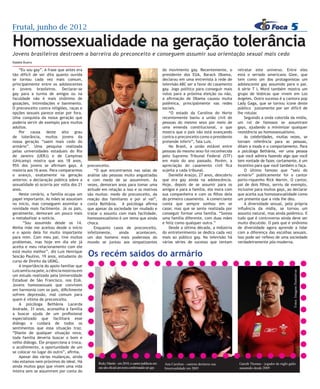Frutal, junho de 2012                                                                                                                                                                             5
Homossexualidade na geração tolerância
Jovens brasileiros destroem a barreira do preconceito e conseguem assumir sua orientação sexual mais cedo
Natália Bueno

    “Eu sou gay”. A frase que antes era                                                                               do movimento gay. Recentemente, o         retratar este universo. Entre eles
tão difícil de ser dita quanto ouvida                                                                                 presidente dos EUA, Barack Obama,         está o seriado americano Glee, que
se tornou cada vez mais comum,                                                                                        declarou em uma entrevista à rede de      tem como um dos protagonistas um
principalmente entre os adolescentes                                                                                  televisão ABC ser a favor do casamento    adolescente gay assumido para o pai.
e jovens brasileiros. Declarar-se                                                                                     gay. Jogo político para conseguir mais    A série T L Word também mostra um
gay para a turma de amigos ou na                                                                                      votos para a próxima eleição ou não,      grupo de lésbicas que vivem em Los
faculdade não é mais sinônimo de                                                                                      a afirmação de Obama causou muita         Angeles. Outro sucesso é a cantora pop
gozações, intimidações e banimento.                                                                                   polêmica, principalmente nas redes        Lady Gaga, que se tornou ícone deste
O preconceito contra religiões, raças e                                                                               sociais.                                  público justamente por ser difícil de
opções sexuais parece estar por fora.                                                                                     “O estado da Carolina do Norte        lhe rotular.
Uma conquista da nossa geração que                                                                                    recentemente baniu a união civil de           Seguindo a onda colorida da mídia,
poderia servir de exemplo para muitos                                                                                 pessoas do mesmo sexo por meio de         um rol de famosos se assumiram




                                                                                           Foto: Imagem Ilustrativa
adultos.                                                                                                              uma emenda constitucional, o que          gays, ajudando a minimizar qualquer
    Por causa deste alto grau                                                                                         mostra que o país não está avançando      resistência ao homossexualismo.
de tolerância, muitos jovens da                                                                                       contra o preconceito como o presidente        As celebridades, muitas vezes, se
nossa geração “saem mais cedo do                                                                                      pretende inferir”, fala Luis.             tornam referência para as pessoas,
armário”. Uma pesquisa realizada                                                                                          No Brasil, a união estável entre      ditam a moda e o comportamento. Para
pelas universidades estaduais do Rio                                                                                  pessoas do mesmo sexo foi reconhecida     a psicóloga Bethânia, ver uma pessoa
de Janeiro (UERJ) e de Campinas                                                                                       pelo Supremo Tribunal Federal (STF)       que você admira fazendo algo que você
(Unicamp) mostra que aos 18 anos,                                                                                     em maio do ano passado. Porém, a          tem vontade de fazer, certamente, é um
95% dos jovens se afirmam gays. A           preconceito.                                                              apreciação do casamento civil fica        incentivo para que você também o faça.
maioria aos 16 anos. Para compararmos           “O que encontramos nas salas de                                       sujeita a cada tribunal.                      O último famoso que “saiu do
o avanço, exatamente na geração             análise são pessoas muito angustiadas                                         Danielle Araújo, 27 anos, descobriu   armário” publicamente foi o cantor
anterior, a declaração pública sobre a      e com medo de se assumirem. Às                                            que era gay ainda na adolescência.        porto-riquenho Rick Martin. O cantor,
sexualidade só ocorria por volta dos 21     vezes, demoram anos para tomar uma                                        Hoje, depois de se assumir para os        pai de dois filhos, serviu de exemplo,
anos.                                       atitude em relação a isso e os motivos                                    amigos e para a família, ela mora com     inclusive para muitos gays, ao declarar
    Neste cenário, a família ocupa um       são muitos: medo do preconceito, da                                       sua companheira e com os filhos dela      que aceita sua homossexualidade como
papel importante. As mães se assustam       reação dos familiares e por aí vai”,                                      do primeiro casamento. A comerciante      um presente que a vida lhe deu.
no início, mas conseguem assimilar a        conta Bethânia. A psicóloga afirma                                        conta que sempre sonhou em se                 A diversidade sexual, pela própria
novidade mais facilmente. Já os pais,       que apesar da sociedade ter mudado e                                      casar, mas que se sente realizada por     influência da mídia, se tornou um
geralmente, demoram um pouco mais           tratar o assunto com mais facilidade,                                     conseguir formar uma família. “Somos      assunto natural, mas ainda polêmico. E
a metabolizar a notícia.                    homossexualismo é um tema que ainda                                       uma família diferente, com duas mães      tudo que é controverso ainda deve ser
       “Sou assumido desde os 14.           choca.                                                                    e feliz como qualquer outra.”             muito discutido. O país que é sinônimo
Minha mãe me aceitou desde o início             Enquanto casos de preconceito,                                            Desde a última década, a indústria    de diversidade agora aprende a lidar
e o apoio dela foi muito importante         infelizmente,    ainda     acontecem,                                     do entretenimento se dedica cada vez      com a diferença das escolhas sexuais.
para mim. Com meu pai, tive muitos          um dos homens mais poderosos do                                           mais ao público gay. Na televisão há      Isso pode ser reflexo de uma sociedade
problemas, mas hoje em dia ele já           mundo se juntou aos simpatizantes                                         várias séries de sucesso que tentam       verdadeiramente pós-moderna.
aceita e meu relacionamento com ele
está muito melhor”, diz Luis Henrique
Sescão Paulino, 19 anos, estudante do       Os recém saídos do armário
curso de Direito da UEMG.
    A importância do apoio familiar que
Luis sentiu na pele, a ciência mostrou em




                                                                                                                                                                                                    Fotos: Imagens Ilustrativas
um estudo realizado pela Universidade
Estadual de São Francisco, nos EUA.
Jovens homossexuais que convivem
em harmonia com os pais, dificilmente
sofrem depressão, mal comum para
quem é vítima de preconceito.
    A psicóloga Bethânia Lacerda
Andrade, 31 anos, aconselha a família
a buscar ajuda de um profissional
especializado que facilitará esse
diálogo e cuidará de todos os
sentimentos que essa situação traz.
“Diante de qualquer situação nova,
toda família deveria buscar o bom e
velho diálogo. Ele proporciona a troca,
o acolhimento, a oportunidade de um
se colocar no lugar do outro”, afirma.
    Apesar das várias mudanças, ainda
não estamos nem próximos do ideal. Há             Ricky Martin - em 2010, o cantor publicou em                         Ana Carolina - cantora declarou sua      Gareth Thomas - jogador de rúgbi galês
ainda muitos gays que vivem uma vida              seu site oficial um texto confirmando ser gay                        bissexualidade em 2005                   assumido desde 2009
inteira sem se assumirem por conta do
 
