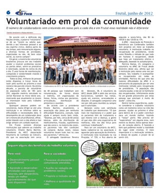 6                                                                                                                                                              Frutal, junho de 2012

Voluntariado em prol da comunidade
O número de colaboradores vem crescendo em nosso país a cada dia e em Frutal essa realidade não é diferente
Daniele Vendramini e Raissa Monteiro

    De acordo com a definição das                                                                                                                               segunda a sexta–feira, das 8h às
Nações Unidas, a palavra “voluntário”                                                                                                                           10h30 e das 12h30 às 17h.
se dá ao “jovem ou adulto que,                                                                                                                                      A APAC - Associação de Proteção e
devido a seu interesse pessoal e ao                                                                                                                             Assistência aos Condenados também




                                                                                                                                         Imagem Ilustrastiva
seu espírito cívico, dedica parte do                                                                                                                            tem projetos em meio ao trabalho
seu tempo, sem remuneração alguma,                                                                                                                              voluntário. A instituição trabalha na
a diversas formas de atividades,                                                                                                                                recuperação de presidiários, tendo
organizadas ou não, de bem estar                                                                                                                                como filosofia o método de que todo
social, ou outros campos”.                                                                                                                                      ser humano é recuperável, desde
    Em geral, a maioria dos voluntários                                                                                                                         que haja um tratamento efetivo e
brasileiros procura em seu trabalho                                                                                                                             adequado, baseado na autodisciplina.
ajudar a resolver problemas sociais                                                                                                                                 Patrícia Damas, 23, estagiária e
ou partes deles, sentir-se prestativo                                                                                                                           voluntária na APAC de Frutal desde
e valorizado, saindo da rotina do dia                                                                                                                           fevereiro deste ano, afirma que vai
a dia. É uma forma de manifestação,                                                                                                                             à instituição pelo menos uma vez por
compaixão e solidariedade visando o                                                                                                                             semana. Seu trabalho é acompanhar
crescimento próprio.                                                                                                                                            os recuperandos em todas as
     Todos os dias, milhares de pessoas                                                                                                                         atividades. Patrícia diz que uma das
estão dispostas a trocar horas de                                                                                                                               maiores dificuldades da APAC é o
lazer pelo auxílio ao próximo e esse                                                                                                                            preconceito da população por ser uma
número não para de crescer. Na última       Colaboradores da AVCC de Frutal reunidos para mais um dia de trabalho e solidariedade ao próximo                    instituição voltada para recuperação
década, a parcela de voluntários                                                                                                                                de presidiários. “A população não
da população subiu de 18% para              de 40 pessoas que trabalham sem                   de     Menezes, 38, é voluntário da                               costuma ajudar, a não ser os familiares
25%, segundo matéria veiculada no           renumeração, de forma direta                      AVCC desde 2009 e além dos serviços                               dos recuperandos, infelizmente ainda
Jornal Nacional no início deste ano,        e indireta, em organizações de                    burocráticos, também faz visitas,                                 há um grande preconceito por estas
mostrando que atualmente os de pes-
    Quando se fala em projeto jovens
                                            festas, feiras, visitas aos pacientes,            ajuda em eventos, arrecadações e                                  pessoas que precisam e muito de
quisa, seja de iniciação científica ou de
se interessam mais pelo trabalho            arrecadação,       distribuição    de             doações. O advogado comparece uma                                 ajuda”, conta ela.
extensão, muitas dúvidas surgem. Qual
voluntário.                                 alimentos e reuniões.                             vez por mês para reuniões ou sempre                                   Dentre tantas experiências, pode-
a diferença entre ambas? podem esco-
    Quaisquer pessoas Como ser                  De acordo com a presidente                    que é solicitado.                                                 se considerar o trabalho voluntário
voluntárias, basta dirigir-se atéQuem
lher o tema? Quando começar? uma            Elisete Martins, atualmente, a                        Menezes conta com satisfação                                  como um momento único na vida das
instituição e Quais os procedimentos
pode orientar? se informar sobre as         associação não passa por nenhuma                  do trabalho que desenvolve. “O que                                pessoas. Ajudar ao próximo é olhar
dificuldades eprojeto e conseguir uma
para fazer um necessidades dela. O          dificuldade financeira, contudo, toda             mais me impressiona é o poder que                                 para dentro de si e poder contribuir
desempenho de um colaborador deve
bolsa?                                      ajuda é sempre muito bem vinda.                   os pacientes têm de tratamento e                                  para um mundo melhor, fazendo
ser o mesmo de um profissional, afinal,
    A universidade funciona sobre o         “Doamos, por mês, cerca de 60 cestas              que mesmo com a doença, a gente                                   a “nossa” parte. Não precisa ser
estão lidando com a vida alheia e isso      básicas, além da distribuição de                  vê que eles têm uma expectativa de                                “especialista” em alguma área, nem
tripé ensino, pesquisa e extensão.
exige sempre um cuidado especial.           medicamentos, fraudas, suplementos                melhoras, eles nos dão força para                                 mestre ou doutor, basta apenas doar-
A iniciação científica é o primeiro
    Em Frutal, existem diversas             que são caros e, na maioria das vezes,            continuar trabalhando”.                                           se, de coração aberto. É fazendo o
instituiçõeso que aderem ao trabalho
passo para aluno interessado em ser
                                            os pacientes não têm condições                        Para ser um voluntário da AVCC,                               bem que podemos mudar a realidade
voluntário. O trabalho de pesquisa é
pesquisador. Elisete Maria Martins,         de comprar. Muitas vezes, nossos                  basta cadastrar-se na associação e                                do lugar onde vivemos. O mais
Presidente da isolado, já(Associação
mais restrito e     AVCC     o trabalho     voluntários levam tudo isso na casa               aguardar pela aprovação da diretoria.                             importante é a motivação solidária,
de extensão proporciona interação e
Voluntária de Combate ao Câncer),           dos pacientes,” afirma ela.                       A instituição está localizada na rua                              o desejo de ajudar, o prazer de se
diz vínculos entre o objeto de estudo
cria que na associação tem cerca                O advogado Uanderson Pereira                  Pirajuba, nº 720, e fica aberta de                                sentir útil.
e a comunidade. A coordenadora
de pesquisa e extensão da UEMG,                                                                        Seja     io
                                                                                                          luntár
                                                                                                    um vo novas
 Seguem alguns dos benefícios do trabalho voluntário:
Campus de Frutal, Ana Maria Zanoni                                                                     bra a
                                                                                                 e se a ias e vivênc
                                                                                                                    ias
da Silva, explica que hoje a atividade                                                          ex
                                                                                                         c
                                                                                                  periên e um futur
                                                                                                                     o
                                                                                                      sca d        nós!
de extensão não parte mais da ideia                                                             em bu para todos
                                                                                                       r
                                                                                                 melho
  Para você:
da universidade levar conhecimento          Para a sociedade:
pronto para a sociedade, mas sim de
  	
trabalhar em conjunto com ela.
  • Na UEMG, as atividades pessoal
     Desenvolvimento de extensão            • Favorece diretamente a
  e profissional; da cultura, arte
estão focadas no eixo                       comunidade atendida;
e tecnologia. Os projetos de inclusão
  • Aprende a desenvolver
digital para a terceira idade, o coral,     • Auxilia na redução de
a atividades com poucos
  bateria e o teatro são atividades que     problemas sociais;
                                                                                                                                                                                                    Fotos: Raissa Monteiro




levam um pouco dadesperdício,
  recursos, sem cultura e da arte
realizados um melhor
  tendo pela comunidade acadêmica           • Propicia a inclusão social;
  aproveitamento do que
e que envolvem a população frutalense.
  está disponível.
Como exemplo, a coordenadora cita           • Melhora a qualidade de
o coral, que conta com integrantes          vida.
de outras escolas e também com                                                                       Recuperandos da APAC realizam atividades diárias com a ajuda de voluntáriados na entidade
 