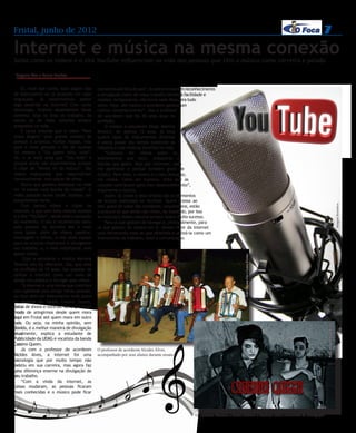 Frutal, junho de 2012                                                                                                                                                     7
Internet e música na mesma conexão
Saiba como os vídeos e o site YouTube influenciam na vida das pessoas que têm a música como carreira e paixão

 Dayana Vaz e Laura Freitas


     Ei, você que canta, toca algum tipo      conhecido até fora do país”. A rede promove um reconhecimento
de instrumento ou já produziu um clipe        e divulgação maior do nosso trabalho devido à facilidade e
engraçado, já experimentou postar             rapidez. Antigamente, não havia nada disso, era tudo
algo parecido na internet? Com tanta          lento. Hoje, até mesmo o acordeom ganhou um
tecnologia, ficamos dependentes desse         melhor reconhecimento”, fala o professor
advento. Seja na área do trabalho, da         de acordeom que há 40 anos atua na
escola ou do lazer, estamos sempre            profissão.
antenados na rede.                                O músico e estudante Diego Martins
     É tanta sintonia que o vídeo “Para       Bosnich, de apenas 12 anos, já toca
nossa Alegria” teve grande número de          quatro tipos de instrumentos distintos
acessos e arrancou muitas risadas, mas        e adora passar seu tempo assistindo os
para a nova geração o hit de sucesso          clássicos e suas músicas favoritas na rede.
foi mesmo o “Eu quero tchu, tcha”.                “Costumo ver vídeos sobre os
Ah, e se você acha que “Sou foda” é           instrumentos que toco, orquestras e
porque ainda não experimentou acessar         bandas que gosto. Vejo por interesse, para
o clipe de “Minha vó tá maluca”. São          me aprimorar e porque também gosto de
vídeos engraçados que repercutiram            música. Para mim, a música é o meu descanso,
nacionalmente, num piscar de olhos.           me relaxa. Como ser humano, sinto que as
     Outro que ganhou destaque na rede        canções contribuem para meu desenvolvimento”,
foi “A banda mais bonita da cidade”. O        argumenta o músico.
vídeo postado numa tarde, bombou em               Assim, os clipes e seus artistas são os elementos
pouquíssimas horas.                           de buscas realizadas no YouTube. Quem acessa ao
     Com tantos vídeos e clipes na




                                                                                                                                                                                                         Imagem Ilustrativa
                                              site, gosta de saber das novidades, lançamentos, estão
internet, o que tem feito mesmo sucesso       a procura do que ainda não viram, do inusitado, por isso
é o site “YouTube”, sendo este a sensação     as músicas e vídeos caseiros sempre fazem muito sucesso.
do momento. O site é reconhecido tanto            Para os que gostam de navegar e, principalmente, para
pelo pessoal da terceira até a mais           os que gostam da música em si, devem fazer da internet
nova idade. Além de vídeos caseiros,          uma ferramenta mais do que divertida e utilizá-la como um
montagens e filmes, o site abre espaço        instrumento de trabalho, lazer e comunicação.
para os músicos mostrarem e divulgarem
seu trabalho, e, o mais importante, sem
gastar muito.
                                                                                                                            Foto:Dayana Faz e Laura Freitas


      Com a estudante e música Mariana
Tavares não foi diferente. Ela, que está
na profissão há 15 anos, faz questão de
utilizar a internet como um meio de
atingir seu público e divulgar seus vídeos.
     “A internet é uma forma que contribui
com agilidade para atingir várias pessoas,
eu faço dela um instrumento onde posto
as músicas da banda Cassino Queen,
datas de shows e notícias. Acho que é um
modo de atingirmos desde quem mora
aqui em Frutal até quem mora em outro
país. Ou seja, na minha opinião, sem
                                                                                                                                                                              Foto: Imagem Ilustrativa
dúvida, é a melhor maneira de divulgação
atualmente, explica a estudante de
Publicidade da UEMG e vocalista da banda
Cassino Queen.
     Já com o professor de acordeom           O professor de acordeom Alcides Alves,
Alcides Alves, a internet foi uma             acompanhado por seus alunos durante ensaio
tecnologia que por muito tempo não
existiu em sua carreira, mas agora faz
uma diferença enorme na divulgação do
seu trabalho.
     “Com a vinda da internet, as
coisas mudaram, as pessoas ficaram
mais conhecidas e o músico pode ficar




                                                                                                Os músicos Mariana e Lucas utilizam o Youtube como ferramenta de divulgação
 