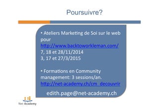Poursuivre? 
• 
Ateliers 
Marke4ng 
de 
Soi 
sur 
le 
web 
pour 
hPp://www.backtoworkleman.com/ 
7, 
18 
et 
28/11/2014 
3, 
17 
et 
27/3/2015 
• 
Forma4ons 
en 
Community 
management: 
3 
sessions/an. 
hPp://net-­‐academy.ch/cm_decouvrir 
edith.page@net-­‐academy.ch 
