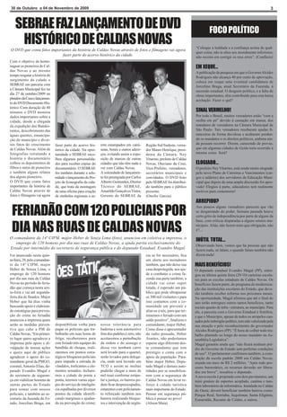 30 de Outubro a 04 de Novembro de 2009                                                                                                                                             3



   SEBRAE FAZ LANÇAMENTO DE DVD                                                                                                         FOCO POLÍTICO
    HISTÓRICO DE CALDAS NOVAS                                                                                                 “Coloque a lealdade e a confiança acima de qual-
O DVD que conta fatos importantes da história de Caldas Novas através de fotos e filmagens vai agora
                                                                                                                              quer coisa; não te alies aos moralmente inferiores;
                            fazer parte do acervo histórico da cidade.                                                        não receies em corrigir os teus erros”. (Confúcio)
Com o objetivo de home-
nagear os pioneiros de Cal-                                                                                                   EM XEQUE...
das Novas e ao mesmo                                                                                                          A publicação da pesquisa em que o Governo Alcides
tempo resgatar a história do                                                                                                  Rodrigues não alcança 40 por cento de aprovação,
surgimento da cidade o                                                                                                        coloca em xeque uma eventual candidatura de
SEBRAE em parceria com                                                                                                        Jorcelino Braga, atual Secretário da Fazenda, à
a Câmara Municipal fez no                                                                                                     sucessão estadual. O desgaste político, e a falta de
dia 27 de outubro/2009 no                                                                                                     obras importantes, têm contribuído para esta baixa
plenário da Casa o lançamen-                                                                                                  aceitação. Fazer o quê?
to do DVD Documento His-
tórico. Com duração de 40
minutos o DVD mostrou                                                                                                         SINAL VERMELHO!
dados importantes sobre a                                                                                                     Por todo o Brasil, muitos vereadores estão “com a
cidade, desde a chegada                                                                                                       orelha em pé” devido à cassação em massa, dos
da expedição dos Bandei-                                                                                                      mandatos de vereadores na Câmara Municipal de
rantes, descobrimento das                                                                                                     São Paulo. Tais vereadores receberam ajudas fi-
águas quentes, emancipa-                                                                                                      nanceiras de forma duvidosa e acabaram perden-
ção do município e diver-                                                                                                     do os mandatos e os direitos políticos, embora ain-
sos fatos do crescimento       fazer parte do acervo his-     rem estampados em cami-         Região Sul/Sudeste, verea-      da possam recorrer. Dizem, carecendo de provas,
de Caldas Novas. Além de       tórico da cidade. Na opor-     setas, bonés e outros adere-    dor Mauro Henrique, presi-      que em algumas cidades de Goiás teria ocorrido à
fotografias retratando a       tunidade o SEBRAE esco-        ços, evitando assim a expo-     dente da Câmara, Ney            mesma coisa. Será?
história o documentário        lheu algumas personalida-      sição de marcas de outras       Viturino, prefeito de Caldas
colheu os depoimentos de       des para receber cópias do     cidades que não têm nada a      Novas, Otaviano da Cruz,        ELOGIADO...
filhos e netos de pioneiros    documentário. O SEBRAE         ver com Caldas Novas.           Vice-Prefeito, vereadores,      O prefeito Ney Viturino, está sendo muito elogiado
e também alguns relatos        fez também durante a sole-     A solenidade de lançamen-       secretários municipais e        pelo novo Plano de Carreiras e Vencimentos (car-
dos alguns pioneiros.          nidade o lançamento do Pro-    to foi prestigiada por Carlos   convidados. O DVD feito         gos e salários) dos servidores da Educação Muni-
O DVD que conta fatos          jeto de Iconografia da cida-   Alberto Guimarães, Diretor      pelo SEBRAE foi distribuí-      cipal que depois de uma ampla discussão foi apro-
importantes da história de     de, que trata da montagem      Técnico do SEBRAE,              do também para o público        vado! Elogios à parte, educadores tem realmente
Caldas Novas através de        de uma oficina para criação    Amarildo Gonçalves Vieira,      presente.                       motivos para comemorar!
fotos e filmagens vai agora    de símbolos regionais a se-    Gerente do SEBRAE da            (Onofre Garcia)
                                                                                                                              ARREPIOU?

 FERIADÃO COM 120 POLICIAIS POR
                                                                                                                              Aos poucos alguns vereadores parecem que vão
                                                                                                                              se desgarrando do poder. Semana passada houve
                                                                                                                              certo grito de independência por parte de alguns da
                                                                                                                              base, com críticas disparadas a alguns setores mu-

 DIA NAS RUAS DE CALDAS NOVAS                                                                                                 nicipais. Aliás, não fazem mais que obrigação, não
                                                                                                                              é?...

O comandante da 14ª CIPM, major Heber de Souza Lima (foto), anunciou em coletiva a imprensa, o
                                                                                                                              INÚTIL TOTAL...
   emprego de 120 homens por dia nas ruas de Caldas Novas, a ajuda partiu exclusivamente do
                                                                                                                              Observando bem, vemos que há pessoas que não
Estado por intermédio do secretario de segurança pública e do deputado Estadual, Evandro Magal.                               fazem nada, só falam, e quando falam também não
Foi anunciado nesta quin-                                                                     cia se for necessário, fica     dizem nada!
ta-feira, 29, pelo comandan-                                                                  um alerta aos moradores
te da 14ª CIPM, major                                                                         também, que não deixe sua       MAIS BENEFÍCIOS!
Heber de Souza Lima, o                                                                        casa desprotegida, nos aju-     O deputado estadual Evandro Magal (PP), entre-
emprego de 120 homens                                                                         de a combater o crime fa-       gou na última quinta feira (29/10) carteiras escola-
por dia nas ruas de Caldas                                                                    zendo sua parte também; a       res para as escolas estaduais de Caldas Novas. Os
Novas no período do feria-                                                                    cidade vai estar super          benefícios fazem parte, do programa de moderniza-
dão que começa nesta sex-                                                                     lotada, é esperado um pú-       ção das instituições escolares do Estado, que deve-
ta-feira e vai até segunda-                                                                   blico que pode ultrapassar      rão também receber reforma nos próximos meses.
feira dia de finados. Major                                                                   os 300 mil visitantes e para    Na oportunidade, Magal afirmou que até o final do
Heber que há dias vinha                                                                       isso contamos com a co-         ano serão entregues outros tantos benefícios, tanto
buscando apoio e elaboran-                                                                    munidade em prevenir e          sociais quanto de infra - estrutura, ao município. Para
do estratégias para preven-                                                                   aliar-se a nós, para que ter-   ele, a parceria com o Governo Estadual é frutífera,
ção do crime no feriadão                                                                      minemos o feriado com um        e que o Município, apesar de todos os atropelos cau-
anunciou a imprensa quais                                                                     saldo positivo”, finalizou o    sados pelo imbróglio político, tem sido valorizado pela
serão as medidas preven-       disponibilizar verba para      nossa tolerância para           comandante, major Heber.        sua atuação e pelo reconhecimento do governador
tiva que cabe a PM de          pagar os policiais que tra-    baderna e som automotivo        Como disse o apresentador       Alcides Rodrigues (PP). “É hora de colher todo tra-
Caldas Novas, “Em primei-      balharão em suas horas de      fora dos padrões é zero, não    da radio pousada, Heber         balho plantado ao longo do nosso mandato na As-
ro lugar quero agradecer a     folga; receberemos para        aceitaremos a perturbação       Arantes, não poderíamos         sembléia Legislativa”.
imprensa pelo apoio e di-      este feriado três equipes do   da ordem e do sossego e         esperar algo diferente des-     Magal garantiu ainda que “não ficará nenhum pré-
vulgação de nossas ações       batalhão de choque, reali-     dessa vez nenhum carro          te comandante que tem           dio do Governo do Estado sem perfeitas condições
e quero aqui de público        zaremos em pontos estra-       será levado para o quartel,     prestigio e conta com o         de uso”. O parlamentar confirmou também, a cons-
agradecer o apoio do co-       tégicos bloqueios policiais    serão levados para delega-      apoio da população. Para-       trução da escola padrão 2000 em Caldas Novas,
mandante geral da PMGO,        para impedir a entrada de      cia, onde será lavrado um       béns major Heber, Depu-         orçada em mais de R$ 2 milhões. “Após todo pro-
coronel, Antonio Elias, de-    vândalos, traficantes e ele-   TCO e assim as multas           tado Magal e demais auto-       cesso burocrático, os recursos deverão ser libera-
putado Evandro Magal e         mentos armados; fechare-       poderão chegar a mais de        ridades por se sensibiliza-     dos em breve”, ressaltou o deputado.
do secretario de seguran-      mos a cidade de ponta a        mil reais conforme estipu-      rem com a segurança de          A nova escola é projetada com dois pavimentos, um
ça em viabilizar homens de     ponta, teremos varias equi-    lar a justiça; os bairros po-   Caldas Novas em levar re-       mini ginásio de esportes acoplado, cantina e tam-
outras partes do Estado        pes do serviço de inteligên-   dem ficar despreocupados,       forço à cidade turística        bém laboratório de informática. Instalada no Caldas
para somar com nossos          cia espalhadas por diversos    estaremos com policiamen-       mais importante do Estado.      do Oeste, deverá beneficiar também bairros como:
policiais, e também ao se-     pontos da cidade identifi-     to reforçado também nos         Pensar em segurança pú-         Parque Real, Serrinha, Jequitimar, Santa Efigênia,
cretario da fazenda do Es-     cando marginais e ajudan-      bairros realizando bloque-      blica é pensar no povo!         Esmeralda, Recanto de Caldas, e outros.
tado, Jorcelino Braga, em      do na prevenção do crime;      ios e intervenção de urgên-     (Alison Maia)
 