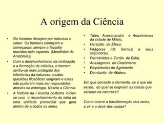 A origem da Ciência
• Os homens desejam por natureza o
saber. Os homens começam e
começaram sempre a filosofar
movidos pelo espanto. (Metafísica de
Aristóteles)
• Com o desenvolvimento da civilização
e a formação de cidades, o homem
sentiu-se mais protegido dos
infortúnios da natureza; muitas
questões filosóficas surgiram e estas
não puderam mais ser respondidas
através da mitologia. Nascia a Ciência.
• A história da Filosofia costuma iniciar-
se com o reconhecimento da idéia de
uma unidade primordial que gera
dentro de si todos os seres.
• Tales, Anaximandro e Anaxímenes
da cidade de Mileto,
• Heráclito de Éfeso,
• Pitágoras (de Samos) e seus
seguidores,
• Parmênides e Zenão de Eléia,
• Anaxágonas de Clazómena,
• Empédocles de Agrimento
• Demócrito de Abdera.
Em que consiste o elemento, se é que ele
existe, do qual se originam as coisas que
existem na natureza?
Como ocorre a transformação dos seres,
o vir e o devir das coisas?
 
