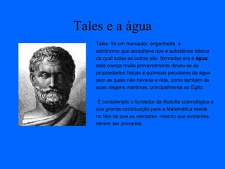 Tales e a água
Tales foi um mercador, engenheiro e
astrônomo que acreditava que a substância básica
da qual todas as outras são formadas era a água;
esta crença muito provavelmente deveu-se às
propriedades físicas e químicas peculiares da água
sem as quais não haveria a vida, como também às
suas viagens maritmas, principalmente ao Egito.
É considerado o fundador da filosofia cosmológica e
sua grande contribuição para a Matemática reside
no fato de que as verdades, mesmo que evidentes,
devem ser provadas.
 