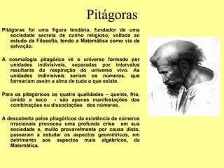 Pitágoras
Pitágoras foi uma figura lendária, fundador de uma
sociedade secreta de cunho religioso, voltada ao
estudo da Filosofia, tendo a Matemática como via de
salvação.
A cosmologia pitagórica vê o universo formado por
unidades indivisíveis, separadas por intervalos
resultante da respiração do universo vivo. As
unidades indivisíveis seriam os números, que
formariam assim a alma de tudo o que existe.
Para os pitagóricos os quatro qualidades – quente, frio,
úmido e seco - são apenas manifestações das
combinações ou dissociações dos números.
A descoberta pelos pitagóricos da existência de números
irracionais provocou uma profunda crise em sua
sociedade e, muito provavelmente por causa disto,
passaram a estudar os aspectos geométricos, em
detrimento aos aspectos mais algébricos, da
Matemática.
 