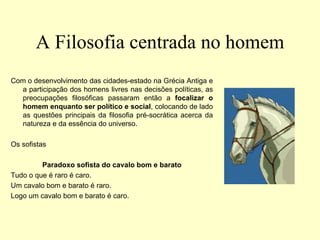 A Filosofia centrada no homem
Com o desenvolvimento das cidades-estado na Grécia Antiga e
a participação dos homens livres nas decisões políticas, as
preocupações filosóficas passaram então a focalizar o
homem enquanto ser político e social, colocando de lado
as questões principais da filosofia pré-socrática acerca da
natureza e da essência do universo.
Os sofistas
Paradoxo sofista do cavalo bom e barato
Tudo o que é raro é caro.
Um cavalo bom e barato é raro.
Logo um cavalo bom e barato é caro.
 