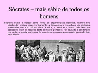 Sócrates – mais sábio de todos os
homens
Sócrates usava o diálogo como forma de argumentação filosófica, levando seu
interlocutor, muitas vezes ironicamente, à descoberta e consciência de verdades
encravadas em sua própria alma. A ética, a moral e a busca pelo bem em
sociedade foram os legados deste admirável pensador. Foi acusado e condenado
por incitar e rebelar os jovens de sua época e morreu envenenado para não trair
seus ideais.
 