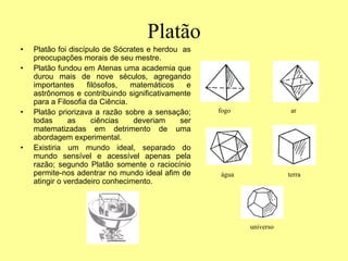 Platão
• Platão foi discípulo de Sócrates e herdou as
preocupações morais de seu mestre.
• Platão fundou em Atenas uma academia que
durou mais de nove séculos, agregando
importantes filósofos, matemáticos e
astrônomos e contribuindo significativamente
para a Filosofia da Ciência.
• Platão priorizava a razão sobre a sensação;
todas as ciências deveriam ser
matematizadas em detrimento de uma
abordagem experimental.
• Existiria um mundo ideal, separado do
mundo sensível e acessível apenas pela
razão; segundo Platão somente o raciocínio
permite-nos adentrar no mundo ideal afim de
atingir o verdadeiro conhecimento.
fogo ar
água terra
universo
 