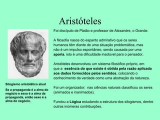 Aristóteles
Foi discípulo de Platão e professor de Alexandre, o Grande.
A filosofia nasce do espanto admirativo que os seres
humanos têm diante de uma situação problemática, mas
não é um impulso espontâneo, sendo causada por uma
aporia, isto é uma dificuldade insolúvel para o pensador.
Aristóteles desenvolveu um sistema filosófico próprio, em
que a essência do que existe é obtida pela razão aplicada
aos dados fornecidos pelos sentidos, colocando o
conhecimento da verdade como uma abstração da natureza.
Foi um organizador; nas ciências naturais classificou os seres
(animados e inanimados).
Fundou a Lógica estudando a estrutura dos silogismos, dentre
outras inúmeras contribuições.
Silogismo aristotélico atual
Se a propaganda é a alma do
negócio e sexo é a alma da
propaganda, então sexo é a
alma do negócio.
 