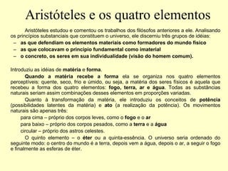 Aristóteles e os quatro elementos
Aristóteles estudou e comentou os trabalhos dos filósofos anteriores a ele. Analisando
os princípios substanciais que constituem o universo, ele discerniu três grupos de idéias:
– as que defendiam os elementos materiais como formadores do mundo físico
– as que colocavam o princípio fundamental como imaterial
– o concreto, os seres em sua individualidade (visão do homem comum).
Introduziu as idéias de matéria e forma.
Quando a matéria recebe a forma ela se organiza nos quatro elementos
perceptíveis: quente, seco, frio e úmido, ou seja, a matéria dos seres físicos é aquela que
recebeu a forma dos quatro elementos: fogo, terra, ar e água. Todas as substâncias
naturais seriam assim combinações desses elementos em proporções variadas.
Quanto à transformação da matéria, ele introduziu os conceitos de potência
(possibilidades latentes da matéria) e ato (a realização da potência). Os movimentos
naturais são apenas três:
para cima – próprio dos corpos leves, como o fogo e o ar
para baixo – próprio dos corpos pesados, como a terra e a água
circular – próprio dos astros celestes.
O quinto elemento – o éter ou a quinta-essência. O universo seria ordenado do
seguinte modo: o centro do mundo é a terra, depois vem a água, depois o ar, a seguir o fogo
e finalmente as esferas de éter.
 
