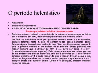 O período helenístico
• Alexandria
• Euclides e Arquimedes
• A SEGUNDA COISA QUE TODO MATEMÁTICO DEVERIA SABER
Provar que existem infinitos números primos
• Dado um número natural n, a seqüência de números naturais que se inicia
em n e termina em n!+1, deve conter pelo menos um número primo.
De fato, se dividirmos n!+1 por qualquer número entre 2 e n inclusive,
sempre teremos resto 1, pois n! contém todos esses números como
fatores. Agora, todo número maior do que 1 tem um divisor maior do que 1,
pois o próprio número é um divisor de si mesmo. Existe portanto um
menor número que é divisor de n!+1 e ele deve ser entre n e n!+1
(contando-se o extremo superior). Este número tem que ser primo, porque
se ele tivesse um divisor menor do que ele e diferente de 1, este divisor
também dividiria n!+1 e seria menor do que o menor divisor, o que é um
absurdo. Logo ele deve ser primo e assim provamos que entre n e n!+1
sempre existe um número primo. Como n é qualquer, existem infinitos
números primos.
 