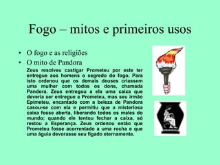 Fogo – mitos e primeiros usos
• O fogo e as religiões
• O mito de Pandora
Zeus resolveu castigar Prometeu por este ter
entregue aos homens o segredo do fogo. Para
isto ordenou que os demais deuses criassem
uma mulher com todos os dons, chamada
Pandora. Zeus entregou a ela uma caixa que
deveria ser entregue a Prometeu, mas seu irmão
Epimeteu, encantado com a beleza de Pandora
casou-se com ela e permitiu que a misteriosa
caixa fosse aberta, liberando todos os males do
mundo; quando ele tentou fechar a caixa, só
restou a Esperança. Zeus ordenou então que
Prometeu fosse acorrentado a uma rocha e que
uma águia devorasse seu fígado eternamente.
 