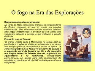 O fogo na Era das Explorações
Depoimento de nativos mexicanos:
No verão de 1520, estrangeiros brancos, os conquistadores
de Cortés, chegaram ao mar do oriente em grandes
embarcações. Eles montavam animais estranhos, falavam
uma língua desconhecida e divertiam-se com armas que
vomitavam estrondo e fumaça e que matavam a grande
distância.
Enquanto isso na Europa:
“O grande ímpeto dado à Matemática no século XVII foi
partilhado por todas as atividades intelectuais e se deveu
aos avanços políticos, econômicos e sociais da época... A
atmosfera política mais favorável do norte da Europa e
a superação geral da barreira do frio e da escuridão
nos longos meses de inverno, com os progressos no
aquecimento e na iluminação, correspondem
provavelmente, em grande parte pelo deslocamento da
atividade econômica no século XVII da Itália para a França
e Inglaterra”.
 