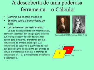 A descoberta de uma poderosa
ferramenta – o Cálculo
• Domínio da energia mecânica
• Estudos sobre a transmissão do
calor
• Lei de Newton do resfriamento
Se duas placas paralelas com mesma área A
estiverem separadas por uma pequena distância
d, haverá passagem de calor da placa mais
quente para a mais fria. Denotando por u1 a
temperatura da primeira placa e por u2 a
temperatura da segunda, a quantidade de calor
que passa de uma placa a outra, por unidade de
tempo, é proporcional à área A, à diferença de
temperatura |u2 – u1| e inversamente proporcional
à separação d.
Newton (1642-1727) Leibniz (1646-1716)
d
A
A
A
u1
u2
 