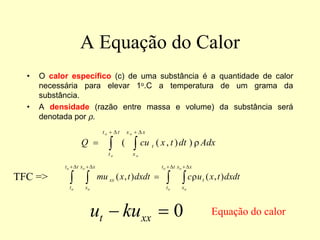A Equação do Calor
• O calor específico (c) de uma substância é a quantidade de calor
necessária para elevar 1o.C a temperatura de um grama da
substância.
• A densidade (razão entre massa e volume) da substância será
denotada por ρ.
∫ ∫
∆
+ ∆
+
=
t
t
t
x
x
x
t
o
o
o
o
Adx
dt
t
x
cu
Q ρ
)
)
,
(
(
∫ ∫ ∫ ∫
∆
+ ∆
+ ∆
+ ∆
+
=
t
t
t
x
x
x
t
t
t
x
x
x
t
xx
o
o
o
o
o
o
o
o
dxdt
t
x
u
c
dxdt
t
x
mu )
,
(
)
,
( ρ
0
=
− xx
t ku
u
TFC =>
Equação do calor
 