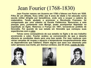 Jean Fourier (1768-1830)
Jean Fourier nasceu em Auxerre em 1768 e faleceu em Paris em 1830.
Filho de um alfaiate, ficou órfão aos 8 anos de idade e foi educado numa
escola militar dirigida por beneditinos, onde veio a ocupar a cadeira de
matemática. Tendo ajudado a promover a Revolução Francesa, foi
compensado por uma cátedra na Escola Politécnica. Renunciou a esta
posição para, juntamente com Monge, poder acompanhar Napoleão na
expedição ao Egito. Retornou à França em 1801, tornando-se prefeito de
Grenoble. Foi quando de sua estada em Grenoble que começou suas
experiências com o calor.
Talvez como conseqüência de sua estadia no Egito e de seu trabalho
envolvendo o calor, Fourier acabou se convencendo de que o deserto
oferecia as condições ideais para uma boa saúde. Por isso vestia-se com
várias camadas de roupas e aquecia a temperaturas insuportavelmente altas
as dependências que habitava. Dizem alguns que essa sua obsessão pelo
calor apressou sua morte, por doença cardíaca, aos 63 anos, cozido de fato.
 