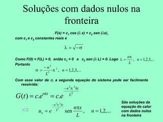 Soluções com dados nulos na
fronteira
F(x) = c1 cos (λ x) + c2 sen (λx),
com c1 e c2 constantes reais e
Como F(0) = F(L) = 0, então c1 = 0 e c2 sen (λ L) = 0. Logo
Portanto
Com esse valor de σ, a segunda equação do sistema pode ser facilmente
resolvida:
σ
λ −
=
,...
3
,
2
,
1
,
2
2
2
=
−
= n
L
n
π
σ
2
2
2
.
.
)
( L
kt
n
kt
e
c
e
c
t
G
π
σ
−
=
=
,...
3
,
2
,
1
, =
= n
L
nπ
λ
,...
2
,
1
,
sen
2
2
2
=
=
−
n
L
x
n
e
u L
kt
n
n
π
π
São soluções da
equação do calor
com dados nulos
na fronteira
 