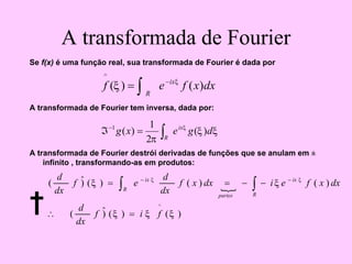 A transformada de Fourier
Se f(x) é uma função real, sua transformada de Fourier é dada por
A transformada de Fourier tem inversa, dada por:
A transformada de Fourier destrói derivadas de funções que se anulam em ±
infinito , transformando-as em produtos:
†
dx
x
f
e
f
R
ix
)
(
)
(
^
∫
−
= ξ
ξ
ξ
ξ
π
ξ
d
g
e
x
g
R
ix
)
(
2
1
)
(
1
∫
=
ℑ−
{
)
(
)
(
)
ˆ
(
)
(
)
(
)
(
)
ˆ
(
^
ξ
ξ
ξ
ξ
ξ ξ
ξ
f
i
f
dx
d
dx
x
f
e
i
dx
x
f
dx
d
e
f
dx
d
R
ix
partes
R
ix
=
∴
−
−
=
= ∫
∫
−
−
 