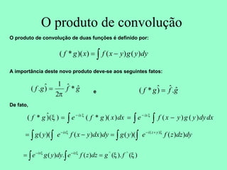O produto de convolução
O produto de convolução de duas funções é definido por:
A importância deste novo produto deve-se aos seguintes fatos:
e
De fato,
∫ −
= dy
y
g
y
x
f
x
g
f )
(
)
(
)
)(
*
(
g
f
g
f ˆ
*
ˆ
2
1
)
ˆ
.
(
π
= g
f
g
f ˆ
.
ˆ
)
ˆ
*
( =
∫ ∫
∫ −
=
= −
−
dx
dy
y
g
y
x
f
e
dx
x
g
f
e
g
f ix
ix
)
(
)
(
)
)(
*
(
)
(
)
ˆ
*
( ξ
ξ
ξ
dy
dz
z
f
e
y
g
dy
dx
y
x
f
e
y
g y
z
i
ix
)
)
(
)(
(
)
)
(
)(
( )
(
∫ ∫
∫ ∫
+
−
−
=
−
= ξ
ξ
)
(
).
(
)
(
.
)
( ^
^
ξ
ξ
ξ
ξ
f
g
dz
z
f
e
dy
y
g
e iz
ix
=
= ∫
∫
−
−
 