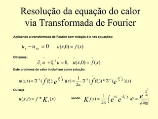 Resolução da equação do calor
via Transformada de Fourier
Aplicando a transformada de Fourier com relação à x nas equações:
Obtemos:
Este problema de valor inicial tem como solução:
Ou seja
sendo
0
=
− xx
t u
u )
(
)
0
,
( x
f
x
u =
)
(
)
0
,
(
,
0
^
^
^
2
^
x
f
x
u
u
u
t =
=
+
∂ ξ
)
)(
(
*
))
(
(
2
1
)
)(
).
(
(
)
,
(
2
2
1
^
1
^
1
x
t
x
t
t
x
u e
f
e
f ξ
ξ
π
ξ
ξ
−
−
−
−
−
ℑ
ℑ
=
ℑ
=
)
(
*
)
,
( x
f
t
x
u Kt
=
t
x
dt
t
x e
e
e
K
t
ix
t
π
ξ
π
ξ
4
2
1
)
(
4
2
2
−
−
=
= ∫
 