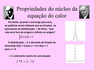 Propriedades do núcleo da
equação do calor
No limite, quando t converge para zero,
os gráficos acima indicam que as funções se
aproximam da distribuição • de Dirac, ”que
vale zero fora da origem e infinito na origem”.
A distribuição • é a derivada da função de
Heaviside H(x) = 0 para x < 0 e H(x) = 1
para x > 0.
• é o elemento neutro da convolução:
∫ =1
)
( dx
x
δ
f
f
f ∀
= ,
*δ
 