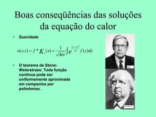 Boas conseqüências das soluções
da equação do calor
• Suavidade
• O teorema de Stone-
Weierstrass: Toda função
contínua pode ser
uniformemente aproximada
em compactos por
polinômios .
dy
y
f
t
x
f
t
x
u e
K t
y
x
t
)
(
4
1
)
(
*
)
,
( 4
)
( 2
∫
−
=
=
π
 
