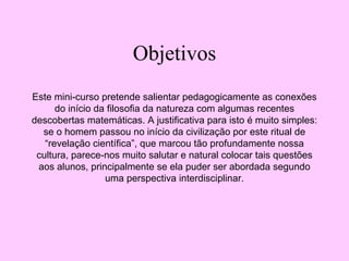 Objetivos
Este mini-curso pretende salientar pedagogicamente as conexões
do início da filosofia da natureza com algumas recentes
descobertas matemáticas. A justificativa para isto é muito simples:
se o homem passou no início da civilização por este ritual de
“revelação científica”, que marcou tão profundamente nossa
cultura, parece-nos muito salutar e natural colocar tais questões
aos alunos, principalmente se ela puder ser abordada segundo
uma perspectiva interdisciplinar.
 