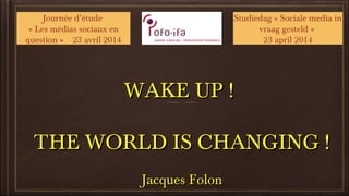 WAKE UP !WAKE UP !
THE WORLD IS CHANGING !THE WORLD IS CHANGING !
Jacques FolonJacques Folon
Journée d’étude
« Les médias sociaux en
question » 23 avril 2014
Studiedag « Sociale media in
vraag gesteld »
23 april 2014
 