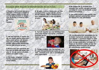 Consejos para mejorar la alimentación en los niños
1.Vosotros los padres sois quie-
nes vais a alimentar a vuestros
niños, asique tenéis no solo el
control sino también la obliga-
ción de darles a vuestros hijos
alimentos
de
calidad.
2. No los fuerces a comer na-
da, es mejor darles alternati-
vas a cada grupo de alimen-
tos, y es posible dándole a
probar diferentes alimentos
dentro del mismo grupo.
3.Nunca hay que ponerse du-
ros con el tema del plato lim-
pio, si no se comen el plato
entero no pasa nada.
4. Es mejor empezar a ense-
ñarles a comer bien cuanto
antes mejor.
5. Si sale a comer fuera con su hijo
no le prohíba comer de los platos
de los demás, dele a probar para
que experimente y coja un gusto
propio.
6. Ten en cuenta que las bebidas tipo
coca cola tienen azucares y también
cuentan en la
dieta como
calorías.
7. Tenga cuidado con los dulces: no
lo uses frecuentemente como un pre-
mio , porque si no van a considerarlo
una costumbre.
8.No hagas de la comida una
muestra de cariño, porque puedes
cometer el error de darle de comer
malos alimentos.
9. Los niños imitan a sus padres: sea
un buen ejemplo para su hijo toman-
do hábitos de vida saludables.
10. La alimentación saludable no es
lo único: tened en cuenta que hay
que educar a vuestros hijos no solo
en el ámbito alimenticio si no tam-
bién social, pues este también in-
fluye en su salud. Limite el uso de
aparatos electrónicos y el tiempo
de actividades sedentarias.
 