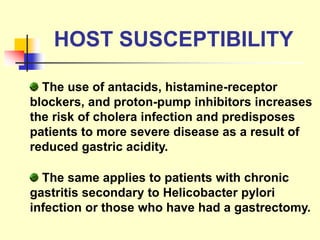 The same applies to patients with chronic
gastritis secondary to Helicobacter pylori
infection or those who have had a gastrectomy.
The use of antacids, histamine-receptor
blockers, and proton-pump inhibitors increases
the risk of cholera infection and predisposes
patients to more severe disease as a result of
reduced gastric acidity.
HOST SUSCEPTIBILITY
 