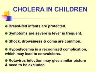 CHOLERA IN CHILDREN
Breast-fed infants are protected.
Symptoms are severe & fever is frequent.
Shock, drowsiness & coma are common.
Hypoglycemia is a recognized complication,
which may lead to convulsions.
Rotavirus infection may give similar picture
& need to be excluded.
 