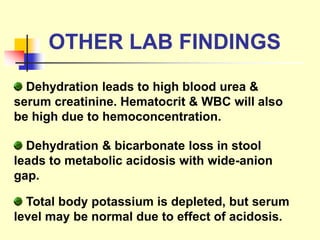 OTHER LAB FINDINGS
Dehydration leads to high blood urea &
serum creatinine. Hematocrit & WBC will also
be high due to hemoconcentration.
Dehydration & bicarbonate loss in stool
leads to metabolic acidosis with wide-anion
gap.
Total body potassium is depleted, but serum
level may be normal due to effect of acidosis.
 