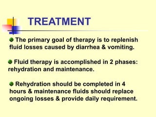 TREATMENT
The primary goal of therapy is to replenish
fluid losses caused by diarrhea & vomiting.
Fluid therapy is accomplished in 2 phases:
rehydration and maintenance.
Rehydration should be completed in 4
hours & maintenance fluids should replace
ongoing losses & provide daily requirement.
 