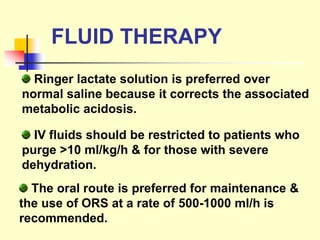 FLUID THERAPY
Ringer lactate solution is preferred over
normal saline because it corrects the associated
metabolic acidosis.
IV fluids should be restricted to patients who
purge >10 ml/kg/h & for those with severe
dehydration.
The oral route is preferred for maintenance &
the use of ORS at a rate of 500-1000 ml/h is
recommended.
 