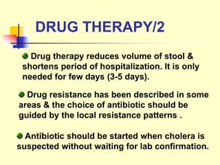 DRUG THERAPY/2
Drug therapy reduces volume of stool &
shortens period of hospitalization. It is only
needed for few days (3-5 days).
Drug resistance has been described in some
areas & the choice of antibiotic should be
guided by the local resistance patterns .
Antibiotic should be started when cholera is
suspected without waiting for lab confirmation.
 