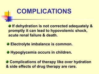 COMPLICATIONS
If dehydration is not corrected adequately &
promptly it can lead to hypovolemic shock,
acute renal failure & death.
Electrolyte imbalance is common.
Hypoglycemia occurs in children.
Complications of therapy like over hydration
& side effects of drug therapy are rare.
 