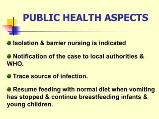 PUBLIC HEALTH ASPECTS
Isolation & barrier nursing is indicated
Trace source of infection.
Resume feeding with normal diet when vomiting
has stopped & continue breastfeeding infants &
young children.
Notification of the case to local authorities &
WHO.
 