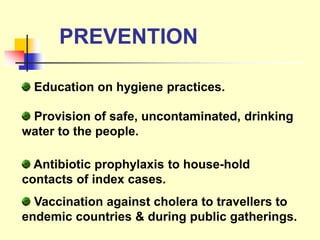 PREVENTION
Education on hygiene practices.
Provision of safe, uncontaminated, drinking
water to the people.
Antibiotic prophylaxis to house-hold
contacts of index cases.
Vaccination against cholera to travellers to
endemic countries & during public gatherings.
 