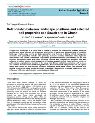 Vol. 8(27), pp. 3646-3652, 18 July, 2013
DOI: 10.5897/AJAR12.150
ISSN 1991-637X ©2013 Academic Journals
http://www.academicjournals.org/AJAR
African Journal of Agricultural
Research
Full Length Research Paper
Relationship between landscape positions and selected
soil properties at a Sawah site in Ghana
E. Ofori1
, E. T. Atakora1
*, N. Kyei-Baffour1
and B. O. Antwi2
1
Department of Agricultural Engineering, Kwame Nkrumah University of Science and Technology, Kumasi, Ghana.
2
Soil and Water Management Division, CSIR- Soil Research Institute of Ghana, Academy Post Office, Kumasi, Ghana.
Accepted 11 June, 2013
A study was conducted at a sawah site in Ghana to examine the relationship between landscape
position and some selected soil properties with the aim of generating adequate data for modeling
landscape relationships and to aid both researchers and farmers in taking critical management
decisions. Soil properties namely total porosity, moisture content, infiltration rates, hydraulic
conductivity, sand content, silt content, clay content, gravel concentration, bulk density, soil pH, total
nitrogen, soil organic matter and cation exchange capacity were collected and analysed. Data were
collected at the foot slopes, middle slopes and at the upper slopes from four major landuses (maize, oil
palm, natural vegetation and plantain) in the study area. Simple statistical parameters such as mean
and standard deviation were used to analyse the data. Moisture content, total porosity, soil pH, organic
matter and carbon and total nitrogen increased downslope whilst sand content, clay content, bulk
density occurred at upper slopes decreased downslope. Management practices appeared to have
influenced infiltration rate, hydraulic conductivity and silt content.
Key words: Landscape position, soil properties, sawah, landuse.
INTRODUCTION
There have been several attempts to relate soil
properties to landscape position for many landscapes
(Norton and Smith, 1930; Kleiss, 1970; Dahiya et al.,
1984; Wysocki et al., 2001). This may be partly due to the
realization of the role topographic position plays in
influencing runoff, soil erosion and hence soil formation
(Babalola et al., 2007). Soil properties such as clay
content has been found highly correlated with
topographic position (Wang et al., 2001) while soil
organic matter has been shown to vary with topographic
position (Miller et al., 1988). One of the reasons for the
study of topographic position and soil properties is to help
provide useful information for inland valley rice farmers in
West Africa.
One peculiar feature of the inland valleys abundant in
West Africa is their site-specific hydrology, underlain mainly
by the prevailing landforms and topography (Obalum et
al., 2011). As a result of this many inland valleys in the
subregion, are being exploited for the development and
production of rice (West Africa Rice Development
Association, WARDA 2008). A key aspect of this
agricultural development is the adoption of the sawah
technology for rice production (Wakatsuki et al., 1998).
By definition, sawah refers to a bounded, puddled and
leveled rice field with inlet and outlet for irrigation and
drainage, respectively.
As a hydrophilic crop, one of the most important factors
normally considered in site selection for rice production is
the availability of source of water. Moisture retentive
capacity of the soil is as important as the source of water
itself, and is controlled mainly by the textural and
structural attributes of the soil. The importance of such an
*Corresponding author. E-mail: atakusgh@gmail.com.
 