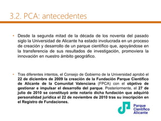 3.2. PCA: antecedentes
• Desde la segunda mitad de la década de los noventa del pasado
siglo la Universidad de Alicante ha estado involucrada en un proceso
de creación y desarrollo de un parque científico que, apoyándose en
la transferencia de sus resultados de investigación, promoviera la
innovación en nuestro ámbito geográfico.
• Tras diferentes intentos, el Consejo de Gobierno de la Universidad aprobó el
22 de diciembre de 2009 la creación de la Fundación Parque Científico
de Alicante de la Comunitat Valenciana (FPCA) con el objetivo de
gestionar e impulsar el desarrollo del parque. Posteriormente, el 27 de
julio de 2010 se constituyó ante notario dicha fundación que adquirió
personalidad jurídica el 22 de noviembre de 2010 tras su inscripción en
el Registro de Fundaciones.
 