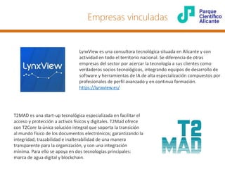 LynxView es una consultora tecnológica situada en Alicante y con
actividad en todo el territorio nacional. Se diferencia de otras
empresas del sector por acercar la tecnología a sus clientes como
verdaderos socios tecnológicos, integrando equipos de desarrollo de
software y herramientas de IA de alta especialización compuestos por
profesionales de perfil avanzado y en continua formación.
https://lynxview.es/
T2MAD es una start-up tecnológica especializada en facilitar el
acceso y protección a activos físicos y digitales. T2Mad ofrece
con T2Core la única solución integral que soporta la transición
al mundo físico de los documentos electrónicos; garantizando la
integridad, trazabilidad e inalterabilidad de una manera
transparente para la organización, y con una integración
mínima. Para ello se apoya en dos tecnologías principales:
marca de agua digital y blockchain.
Empresas vinculadas
 