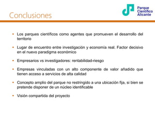 Conclusiones
 Los parques científicos como agentes que promueven el desarrollo del
territorio
 Lugar de encuentro entre investigación y economía real. Factor decisivo
en el nuevo paradigma económico
 Empresarios vs investigadores: rentabilidad-riesgo
 Empresas vinculadas con un alto componente de valor añadido que
tienen acceso a servicios de alta calidad
 Concepto amplio del parque no restringido a una ubicación fija, si bien se
pretende disponer de un núcleo identificable
 Visión compartida del proyecto
 