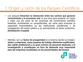 1. Origen y razón de los Parques Científicos
 Los parques fomentan la interacción entre los centros que generan
conocimiento y la economía real, lo que sirve para propiciar un mayor
y mejor uso por parte de las empresas del conocimiento científico
existente, aumentando su competitividad, así como para encauzar la
capacidad emprendedora en las instituciones académicas y de
investigación del sector público y su acercamiento al sector productivo.
(fertilización cruzada)
 Además, son un factor de prosperidad en el entorno donde se instalan,
atraen a empresas, crean puestos de trabajo altamente cualificados,
dan salida profesional a un gran número de personal dedicado a la
investigación y constituyen un foco de demanda muy importante
para las empresas localizadas en las proximidades del parque.
 