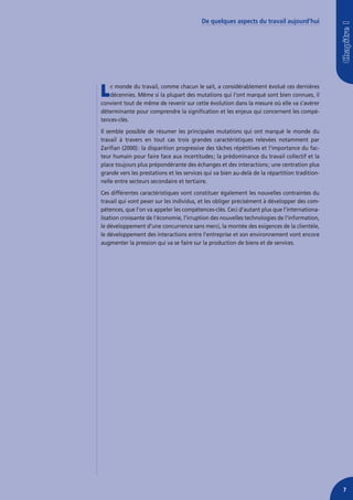 De quelques aspects du travail aujourd’hui




L  e monde du travail, comme chacun le sait, a considérablement évolué ces dernières
   décennies. Même si la plupart des mutations qui l’ont marqué sont bien connues, il
convient tout de même de revenir sur cette évolution dans la mesure où elle va s’avérer
déterminante pour comprendre la signification et les enjeux qui concernent les compé-
tences-clés.
Il semble possible de résumer les principales mutations qui ont marqué le monde du
travail à travers en tout cas trois grandes caractéristiques relevées notamment par
Zarifian (2000) : la disparition progressive des tâches répétitives et l’importance du fac-
teur humain pour faire face aux incertitudes ; la prédominance du travail collectif et la
place toujours plus prépondérante des échanges et des interactions ; une centration plus
grande vers les prestations et les services qui va bien au-delà de la répartition tradition-
nelle entre secteurs secondaire et tertiaire.
Ces différentes caractéristiques vont constituer également les nouvelles contraintes du
travail qui vont peser sur les individus, et les obliger précisément à développer des com-
pétences, que l’on va appeler les compétences-clés. Ceci d’autant plus que l’internationa-
lisation croissante de l’économie, l’irruption des nouvelles technologies de l’information,
le développement d’une concurrence sans merci, la montée des exigences de la clientèle,
le développement des interactions entre l’entreprise et son environnement vont encore
augmenter la pression qui va se faire sur la production de biens et de services.




                                                                                               7
 